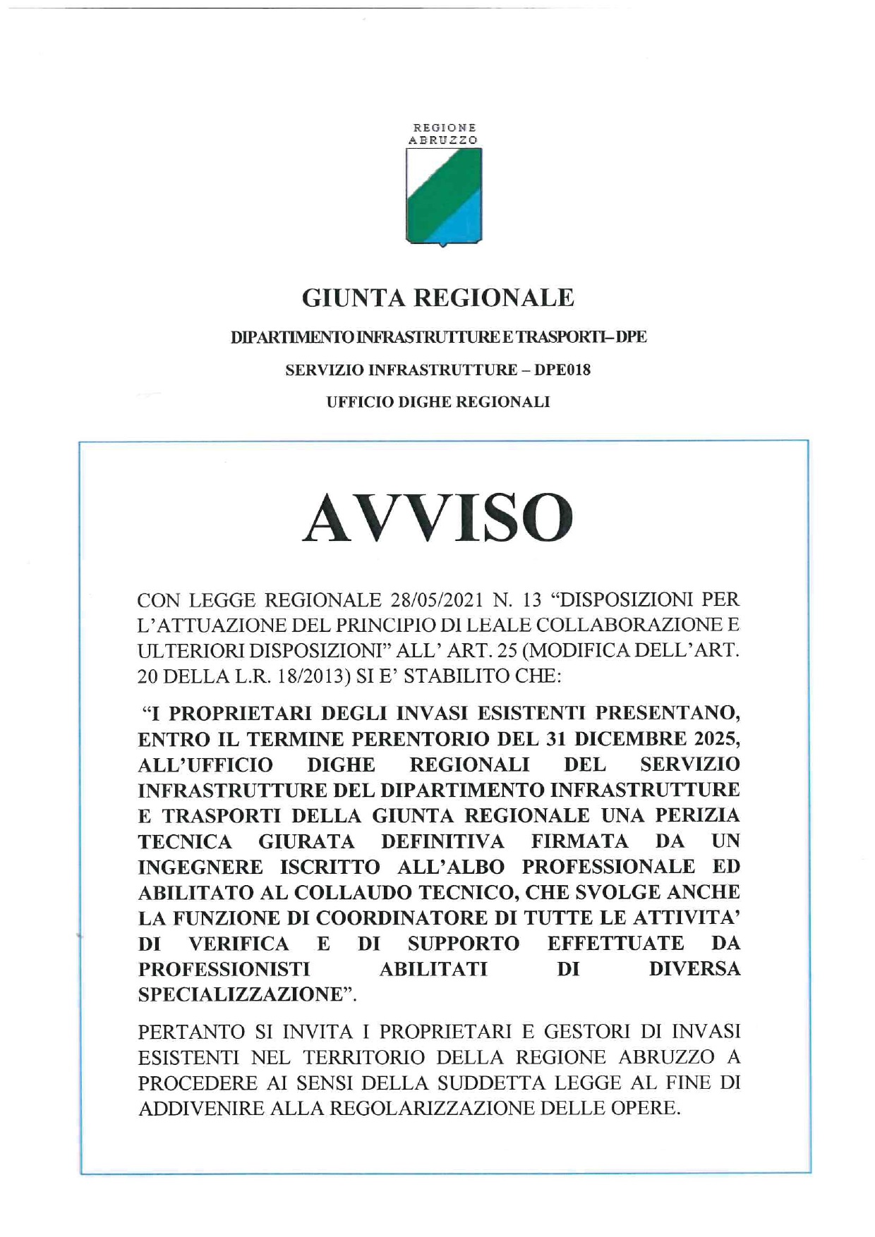 I proprietari degli invasi esistenti, entro il termine perentorio del 31 dicembre 2025, sono tenuti a presentare,  all’Ufficio Dighe regionali del Servizio Infrastrutture del Dipartimento Infrastrutture e Trasporti della Giunta regionale, una perizia tecnica giurata definitiva firmata da un ingegnere iscritto all’Albo professionale ed abilitato al collaudo tecnico, che svolge anche la funzione di coordinatore di tutte le attivit di verifica e di supporto effettuate da professionisti abilitati di diversa specializzazione.  E’ quanto stabilisce l’art.25 della legge regionale n.13 del 28 maggio 2021 sulle disposizioni per l’attuazione del principio di leale collaborazione, che ha modificato l’art.20 della legge regionale n.18 del 2013.  Pertanto, i proprietari ed i gestori di invasi esistenti nel territorio della regione Abruzzo sono invitati a procedere al fine di giungere alla regolarizzazione delle opere mediante l’invio della documentazione